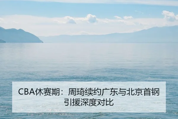 CBA休赛期：周琦续约广东与北京首钢引援深度对比