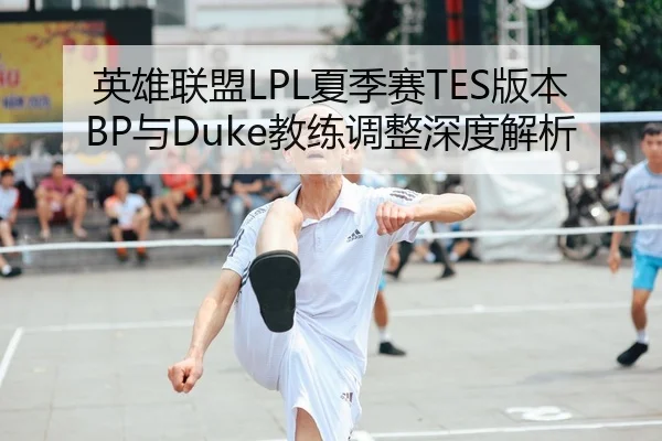 英雄联盟LPL夏季赛TES版本BP与Duke教练调整深度解析