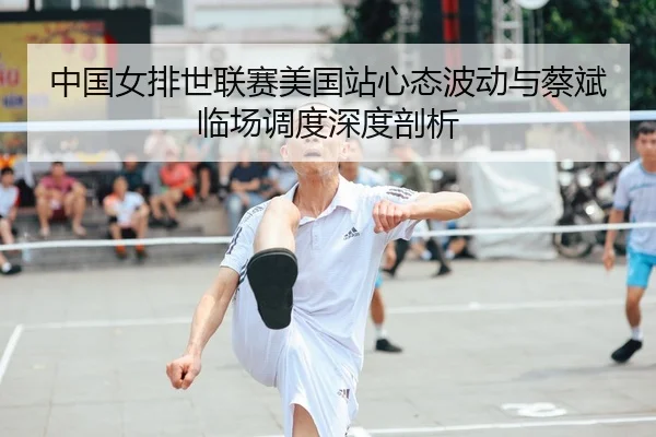 中国女排世联赛美国站心态波动与蔡斌临场调度深度剖析