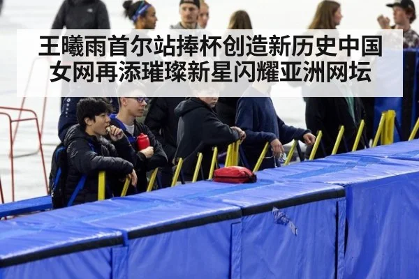 王曦雨首尔站捧杯创造新历史中国女网再添璀璨新星闪耀亚洲网坛