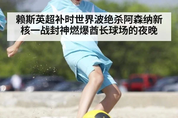 赖斯英超补时世界波绝杀阿森纳新核一战封神燃爆酋长球场的夜晚